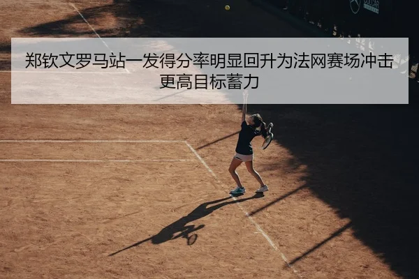 郑钦文罗马站一发得分率明显回升为法网赛场冲击更高目标蓄力