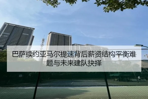 巴萨续约亚马尔提速背后薪资结构平衡难题与未来建队抉择
