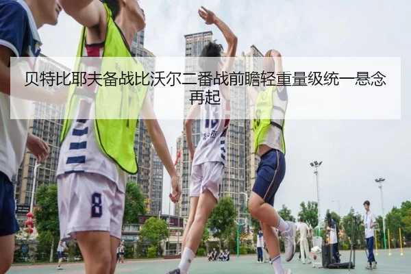 贝特比耶夫备战比沃尔二番战前瞻轻重量级统一悬念再起